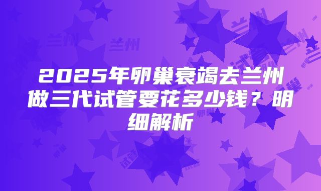 2025年卵巢衰竭去兰州做三代试管要花多少钱？明细解析