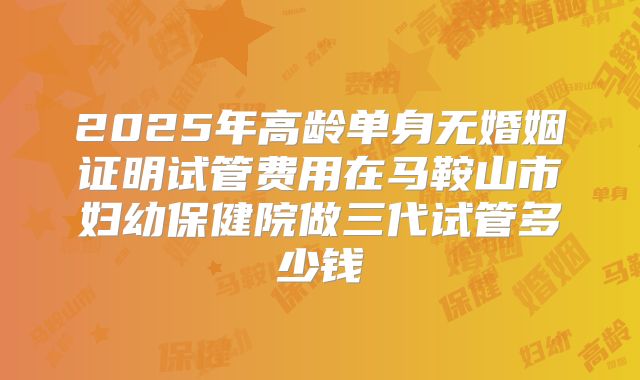 2025年高龄单身无婚姻证明试管费用在马鞍山市妇幼保健院做三代试管多少钱