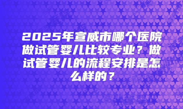 2025年宣威市哪个医院做试管婴儿比较专业？做试管婴儿的流程安排是怎么样的？