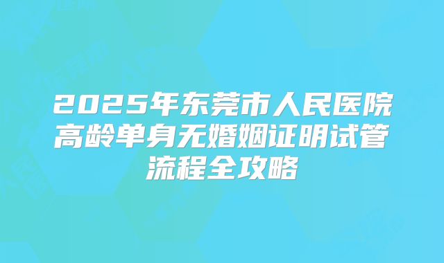 2025年东莞市人民医院高龄单身无婚姻证明试管流程全攻略