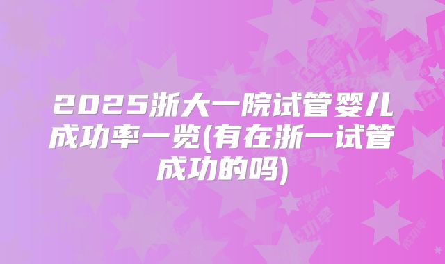 2025浙大一院试管婴儿成功率一览(有在浙一试管成功的吗)