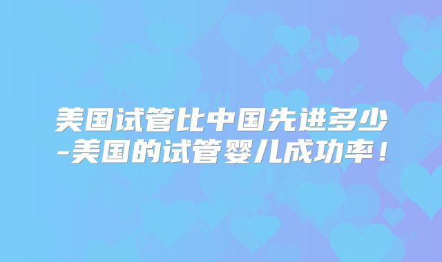 美国试管比中国先进多少-美国的试管婴儿成功率！