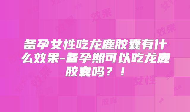 备孕女性吃龙鹿胶囊有什么效果-备孕期可以吃龙鹿胶囊吗？！