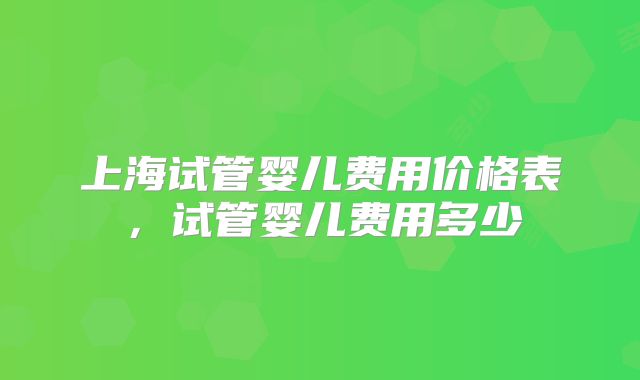 上海试管婴儿费用价格表，试管婴儿费用多少