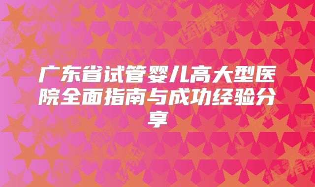 广东省试管婴儿高大型医院全面指南与成功经验分享