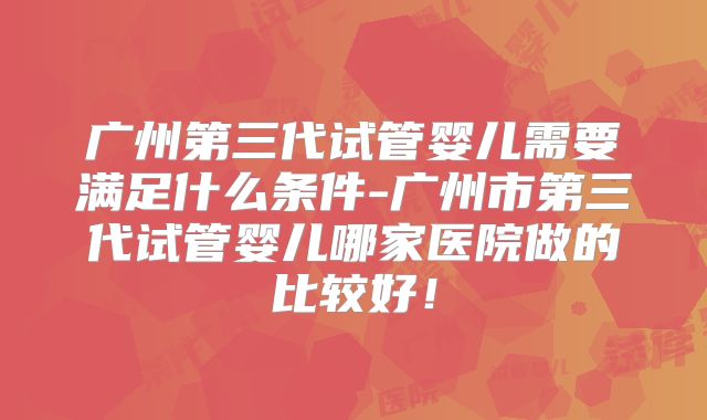 广州第三代试管婴儿需要满足什么条件-广州市第三代试管婴儿哪家医院做的比较好！