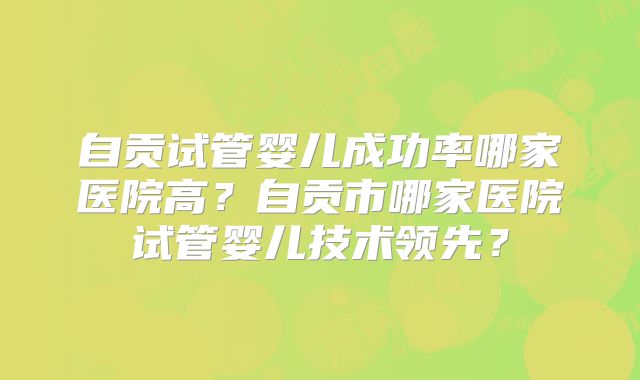 自贡试管婴儿成功率哪家医院高？自贡市哪家医院试管婴儿技术领先？