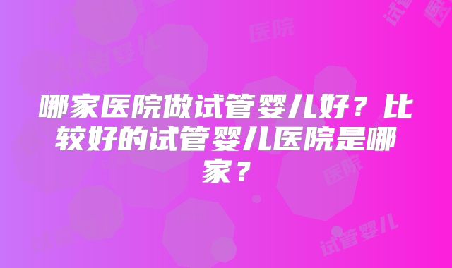 哪家医院做试管婴儿好?比较好的试管婴儿医院是哪家?