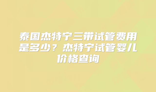 泰国杰特宁三带试管费用是多少？杰特宁试管婴儿价格查询