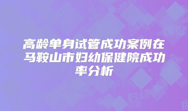 高龄单身试管成功案例在马鞍山市妇幼保健院成功率分析