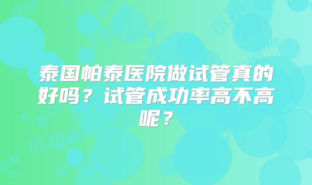 泰国帕泰医院做试管真的好吗？试管成功率高不高呢？