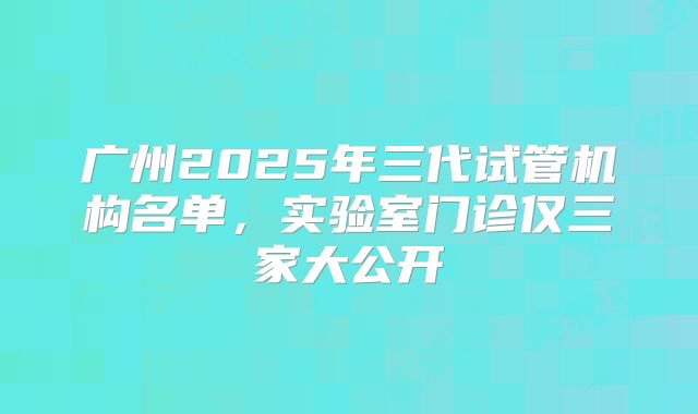 广州2025年三代试管机构名单，实验室门诊仅三家大公开
