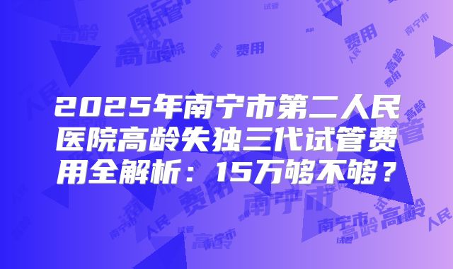 2025年南宁市第二人民医院高龄失独三代试管费用全解析：15万够不够？