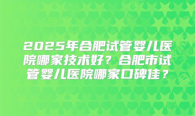 2025年合肥试管婴儿医院哪家技术好？合肥市试管婴儿医院哪家口碑佳？