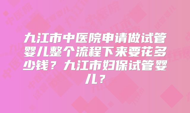 九江市中医院申请做试管婴儿整个流程下来要花多少钱？九江市妇保试管婴儿？