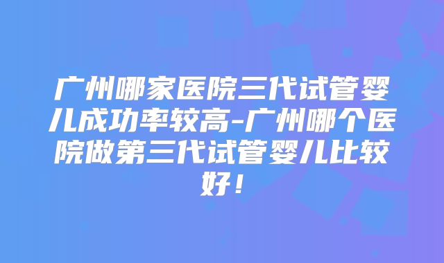 广州哪家医院三代试管婴儿成功率较高-广州哪个医院做第三代试管婴儿比较好！