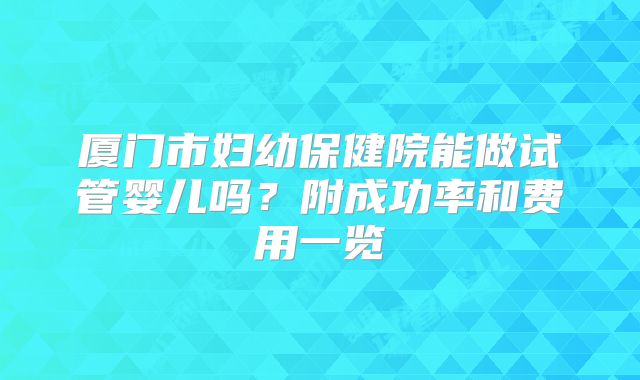 厦门市妇幼保健院能做试管婴儿吗？附成功率和费用一览