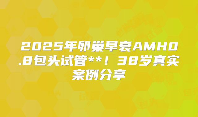 2025年卵巢早衰AMH0.8包头试管**！38岁真实案例分享