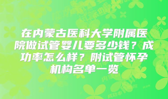 在内蒙古医科大学附属医院做试管婴儿要多少钱？成功率怎么样？附试管怀孕机构名单一览