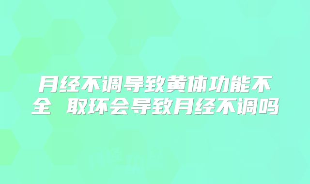 月经不调导致黄体功能不全 取环会导致月经不调吗