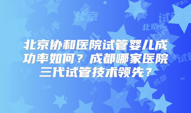 北京协和医院试管婴儿成功率如何？成都哪家医院三代试管技术领先？