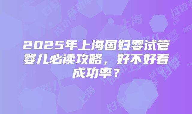 2025年上海国妇婴试管婴儿必读攻略，好不好看成功率？