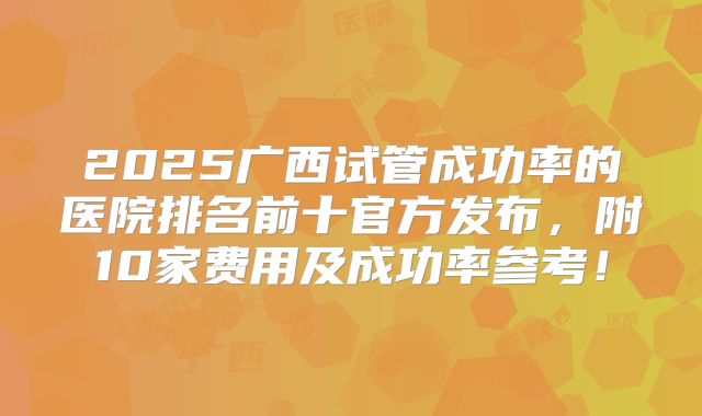 2025广西试管成功率的医院排名前十官方发布,附10家费用及成功率参考!