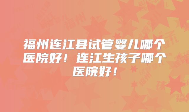 福州连江县试管婴儿哪个医院好！连江生孩子哪个医院好！