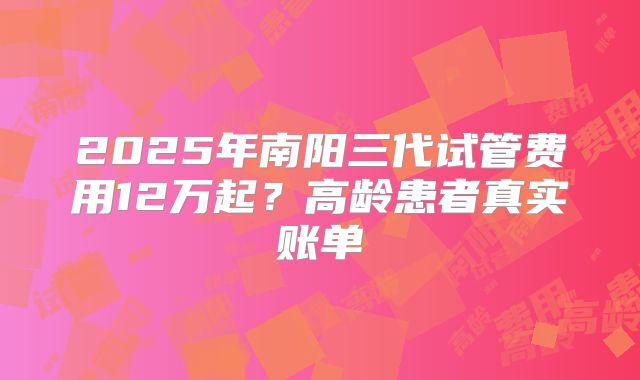 2025年南阳三代试管费用12万起？高龄患者真实账单
