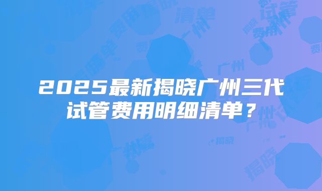 2025最新揭晓广州三代试管费用明细清单？