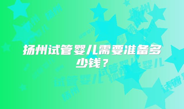 扬州试管婴儿需要准备多少钱？