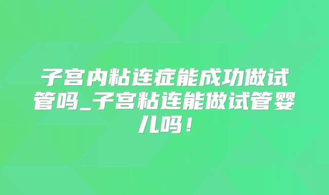 子宫内粘连症能成功做试管吗_子宫粘连能做试管婴儿吗！