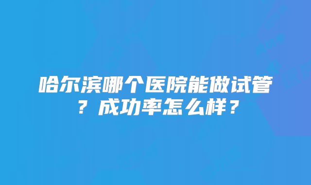 哈尔滨哪个医院能做试管？成功率怎么样？