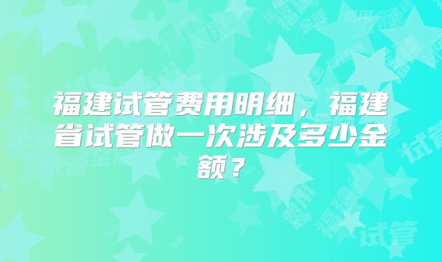 福建试管费用明细，福建省试管做一次涉及多少金额？