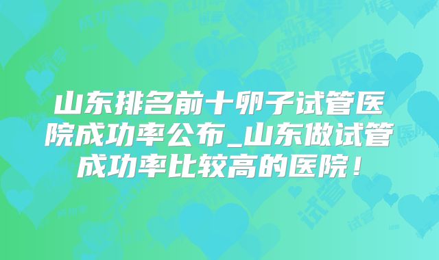 山东排名前十卵子试管医院成功率公布_山东做试管成功率比较高的医院!