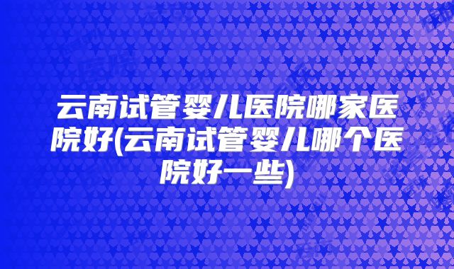 云南试管婴儿医院哪家医院好(云南试管婴儿哪个医院好一些)