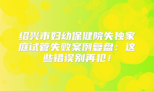 绍兴市妇幼保健院失独家庭试管失败案例复盘：这些错误别再犯！