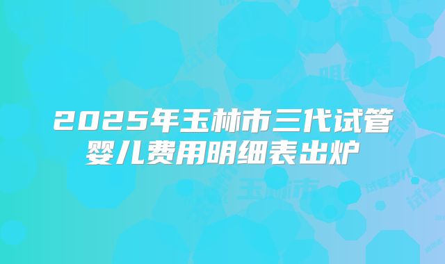 2025年玉林市三代试管婴儿费用明细表出炉