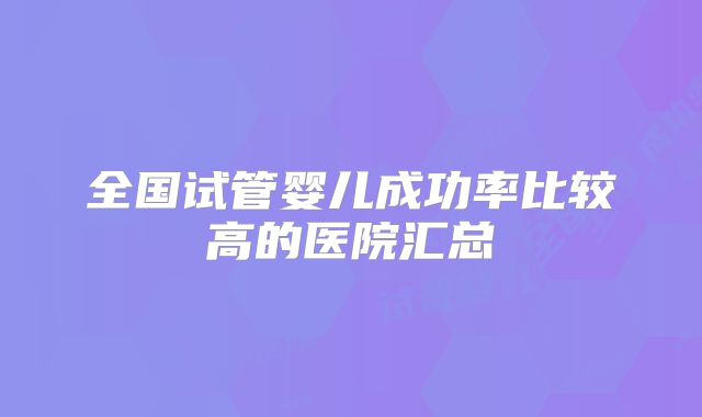 全国试管婴儿成功率比较高的医院汇总