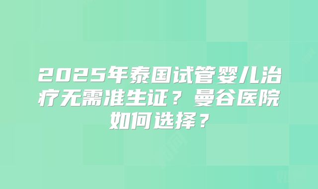 2025年泰国试管婴儿治疗无需准生证？曼谷医院如何选择？