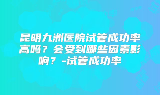 昆明九洲医院试管成功率高吗？会受到哪些因素影响？-试管成功率
