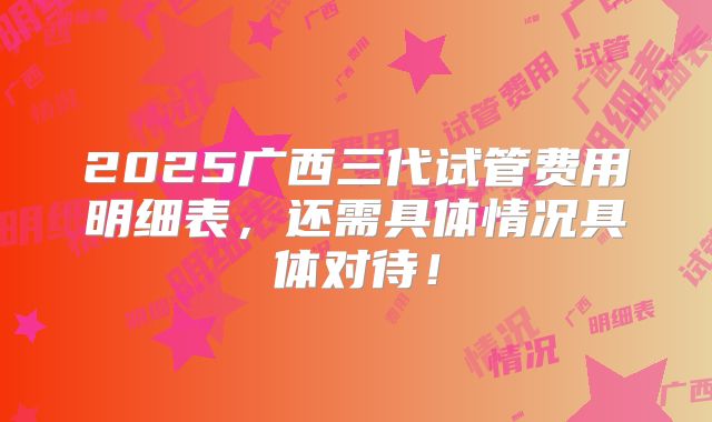 2025广西三代试管费用明细表，还需具体情况具体对待！