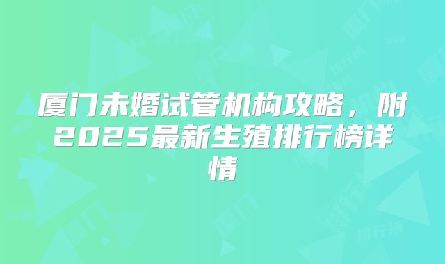 厦门未婚试管机构攻略，附2025最新生殖排行榜详情