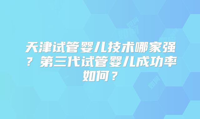 天津试管婴儿技术哪家强？第三代试管婴儿成功率如何？