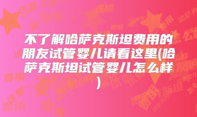 不了解哈萨克斯坦费用的朋友试管婴儿请看这里(哈萨克斯坦试管婴儿怎么样)
