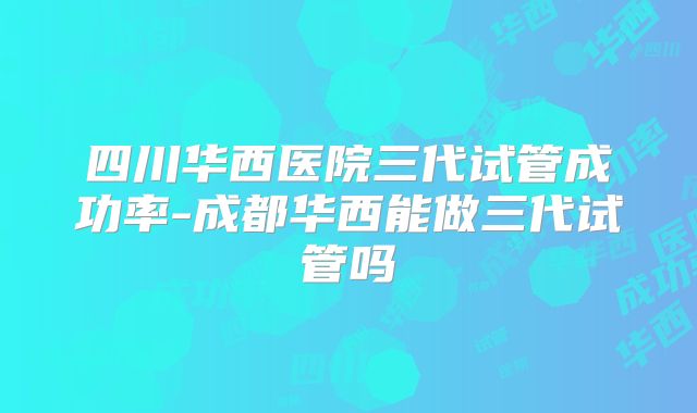 四川华西医院三代试管成功率-成都华西能做三代试管吗