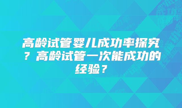 高龄试管婴儿成功率探究？高龄试管一次能成功的经验？