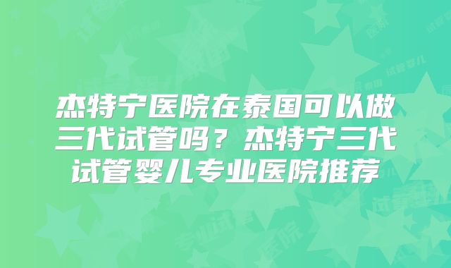 杰特宁医院在泰国可以做三代试管吗？杰特宁三代试管婴儿专业医院推荐