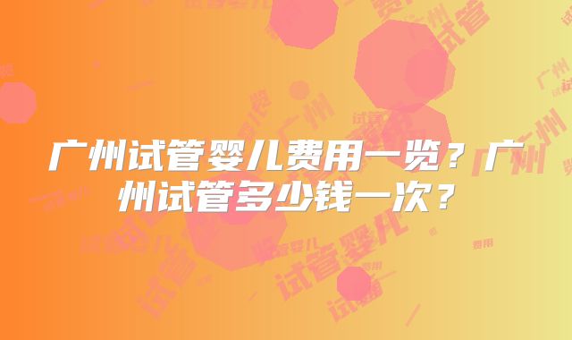 广州试管婴儿费用一览？广州试管多少钱一次？