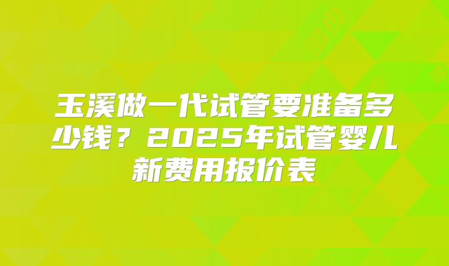 玉溪做一代试管要准备多少钱？2025年试管婴儿新费用报价表